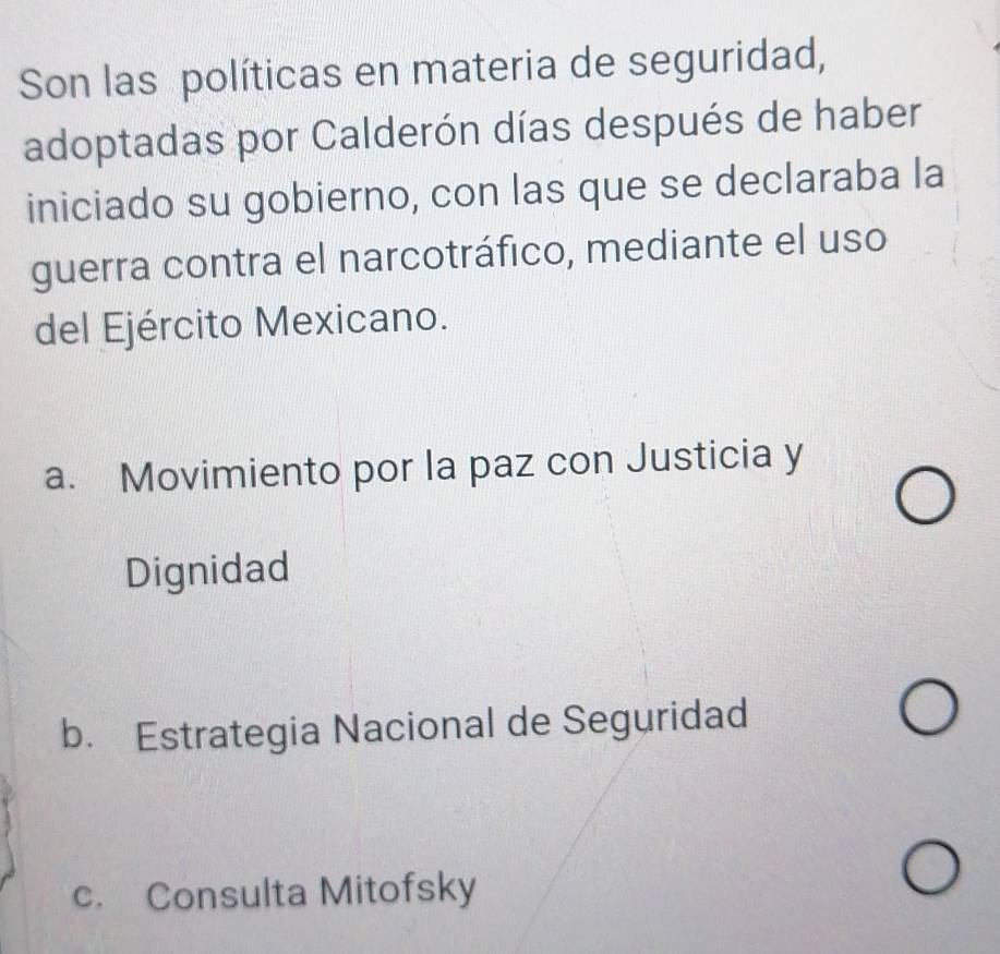 Son las políticas en materia de seguridad,
adoptadas por Calderón días después de haber
iniciado su gobierno, con las que se declaraba la
guerra contra el narcotráfico, mediante el uso
del Ejército Mexicano.
a. Movimiento por la paz con Justicia y
Dignidad
b. Estrategia Nacional de Seguridad
c. Consulta Mitofsky