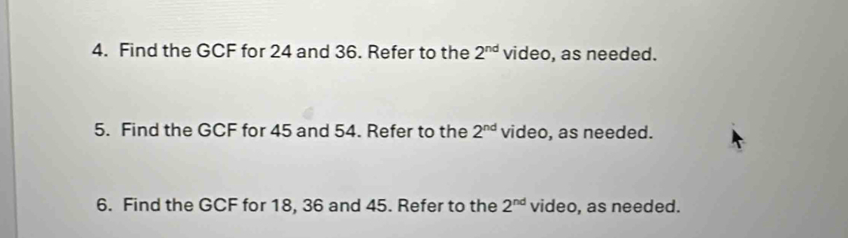 Find the GCF for 24 and 36. Refer to the 2^(nd) video, as needed. 
5. Find the GCF for 45 and 54. Refer to the 2^(nd) video, as needed. 
6. Find the GCF for 18, 36 and 45. Refer to the 2^(nd) video, as needed.