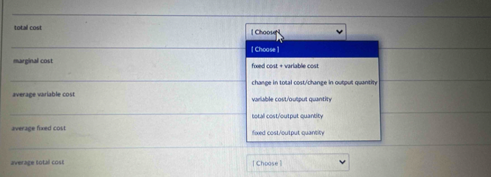 total cost 
[ Choose ] 
_ 
[Choose ] 
marginal cost fixed cost + variable cost 
_ 
change in total cost/change in output quantity 
average variable cost variable cost/output quantity 
_ 
total cost/output quantity 
average fixed cost fixed cost/output quantity 
_ 
average total cost [Choose ]