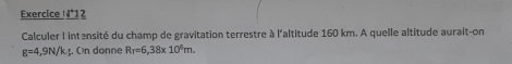 Exercice _ 14°1 2 
Calculer I intansité du champ de gravitation terrestre à l'altitude 160 km. A quelle altitude aurait-on
g=4,9N/k; . On donne R_T=6,38* 10^6m.