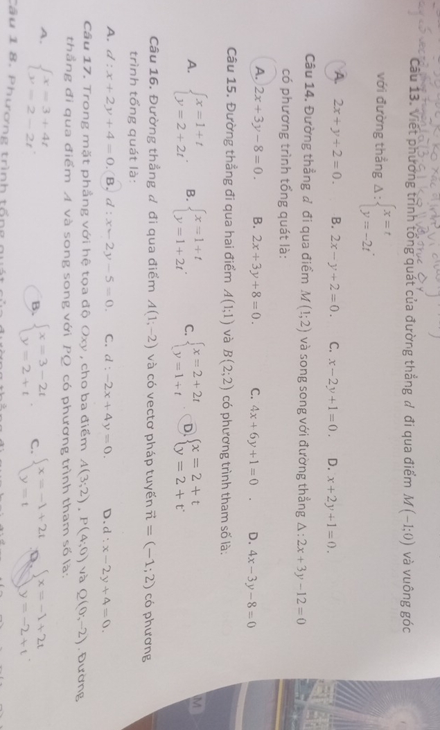 Viết phương trình tổng quát của đường thắng đ đi qua điểm M(-1;0) và vuông góc
với đường thẳng Delta :beginarrayl x=t y=-2tendarray. .
A. 2x+y+2=0. B. 2x-y+2=0. C. x-2y+1=0. D. x+2y+1=0.
Câu 14. Đường thẳng đ đi qua điểm M(1;2) và song song với đường thẳng △ :2x+3y-12=0
có phương trình tổng quát là:
A. 2x+3y-8=0. B. 2x+3y+8=0. C. 4x+6y+1=0 D. 4x-3y-8=0
Câu 15. Đường thẳng đi qua hai điểm A(1;1) và B(2;2) có phương trình tham số là:
A. beginarrayl x=1+t y=2+2tendarray. B. beginarrayl x=1+t y=1+2tendarray. . C. beginarrayl x=2+2t y=1+tendarray. D beginarrayl x=2+t y=2+tendarray.
M
Câu 16. Đường thẳng đ đi qua điểm A(1;-2) và có vectơ pháp tuyến vector n=(-1;2) có phương
trình tổng quát là:
A. d : x+2y+4=0.(B. d:x-2y-5=0. C. d:-2x+4y=0. D. d:x-2y+4=0.
Câu 17. Trong mặt phẳng với hệ tọa độ Oxy , cho ba điểm A(3;2),P(4;0) và Q(0,-2) , Đường
thẳng đi qua điểm A và song song với PQ có phương trình tham số là:
A. beginarrayl x=3+4t y=2-2tendarray.
B. beginarrayl x=3-2t y=2+tendarray. . C. beginarrayl x=-1+2t y=tendarray. Q beginarrayl x=-1+2t y=-2+tendarray.
Câu 1 8. Phương trình tổng n