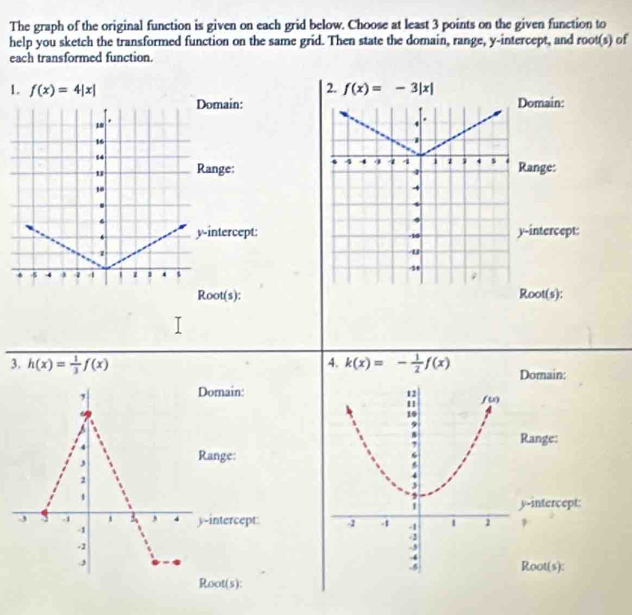 The graph of the original function is given on each grid below. Choose at least 3 points on the given function to
help you sketch the transformed function on the same grid. Then state the domain, range, y-intercept, and root(s) of
each transformed function.
1. f(x)=4|x| 2. f(x)=-3|x|
Domain: Domain:
*
10
4
16
1
4 4 4 4 4 i z 1 s .
Range: Range:
4
10
4
.
4
6
.
. y-intercept: y-intercept:
-1
z
u
38
5 4 4 4 4 1 1 ‘ s ;
Root(s): Root(s):
4.
3. h(x)= 1/3 f(x) k(x)=- 1/2 f(x) Domain:
,
Domain:
4
Range:
3
Range:
1
y-intercept:
-3 -1 , 4 y-intercept 
1
-1
.3
Root(s):
Root(s):