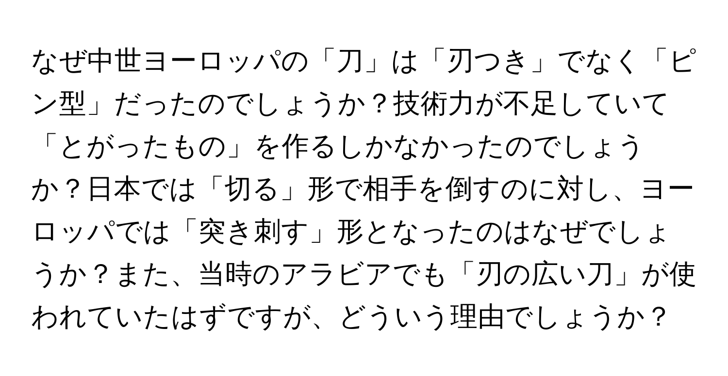 なぜ中世ヨーロッパの「刀」は「刃つき」でなく「ピン型」だったのでしょうか？技術力が不足していて「とがったもの」を作るしかなかったのでしょうか？日本では「切る」形で相手を倒すのに対し、ヨーロッパでは「突き刺す」形となったのはなぜでしょうか？また、当時のアラビアでも「刃の広い刀」が使われていたはずですが、どういう理由でしょうか？