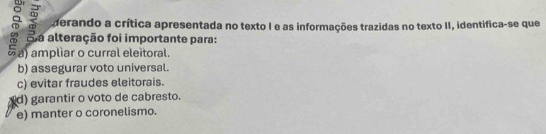 derando a crítica apresentada no texto I e as informações trazidas no texto II, identifica-se que
Sa alteração foi importante para:
a a) ampliar o curral eleitoral.
b) assegurar voto universal.
c) evitar fraudes eleitorais.
d) garantir o voto de cabresto.
e) manter o coronelismo.