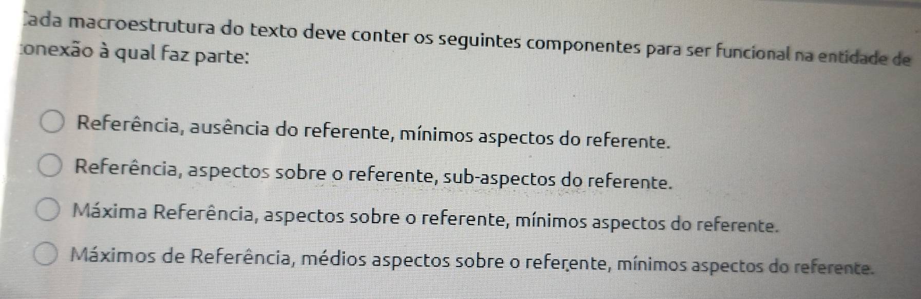 Cada macroestrutura do texto deve conter os seguintes componentes para ser funcional na entidade de
conexão à qual faz parte:
Referência, ausência do referente, mínimos aspectos do referente.
Referência, aspectos sobre o referente, sub-aspectos do referente.
Máxima Referência, aspectos sobre o referente, mínimos aspectos do referente.
Máximos de Referência, médios aspectos sobre o referente, mínimos aspectos do referente.