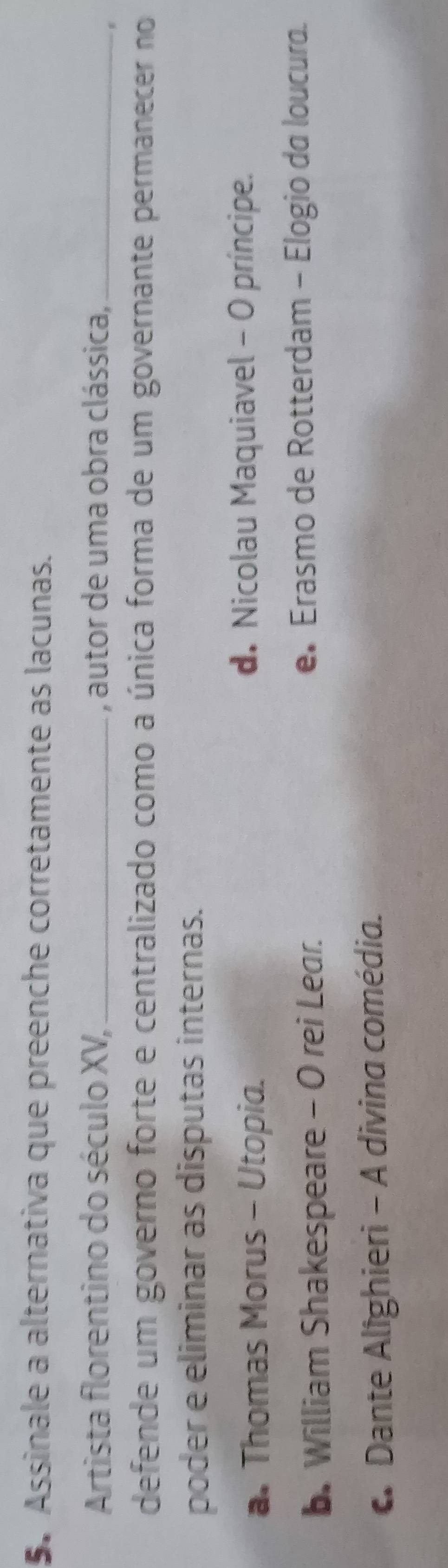 Assinale a alternativa que preenche corretamente as lacunas.
Artista florentino do século XV, _, autor de uma obra clássica,_
defende um governo forte e centralizado como a única forma de um governante permanecer no
poder e eliminar as disputas internas.
a. Thomas Morus - Utopia.
d. Nicolau Maquiavel - O príncipe.
b. William Shakespeare - O rei Lear. e Erasmo de Rotterdam - Elogio da loucura.
Dante Alighieri - A divina comédia.