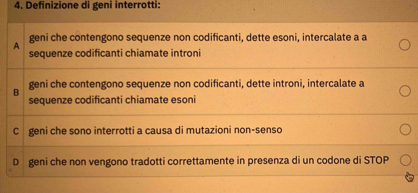 Definizione di geni interrotti:
geni che contengono sequenze non codificanti, dette esoni, intercalate a a
A
sequenze codificanti chiamate introni
B geni che contengono sequenze non codificanti, dette introni, intercalate a
sequenze codificanti chiamate esoni
C geni che sono interrotti a causa di mutazioni non-senso
D geni che non vengono tradotti correttamente in presenza di un codone di STOP