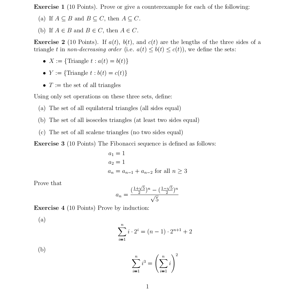 Prove or give a counterexample for each of the following: 
(a) If A⊂eq B and B⊂eq C, ', then A⊂eq C. 
(b) If A∈ B and B∈ C ', then A∈ C. 
Exercise 2 (10 Points). If a(t), b(t) , and c(t) are the lengths of the three sides of a 
triangle t in non-decreasing order (i.e. a(t)≤ b(t)≤ c(t)) , we define the sets:
X:= Triangle t : a(t)=b(t)
Y:= Triangle t : b(t)=c(t)
T:= the set of all triangles 
Using only set operations on these three sets, define: 
(a) The set of all equilateral triangles (all sides equal) 
(b) The set of all isosceles triangles (at least two sides equal) 
(c) The set of all scalene triangles (no two sides equal) 
Exercise 3 (10 Points) The Fibonacci sequence is defined as follows:
a_1=1
a_2=1
a_n=a_n-1+a_n-2 for all n≥ 3
Prove that
a_n=frac ( (1+sqrt(5))/2 )^n-( (1-sqrt(5))/2 )^nsqrt(5)
Exercise 4 (10 Points) Prove by induction: 
(a)
sumlimits _(i=1)^ni· 2^i=(n-1)· 2^(n+1)+2
(b)
sumlimits _(i=1)^ni^3=(sumlimits _(i=1)^ni)^2
1