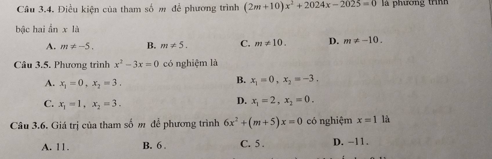 Điều kiện của tham số m để phương trình (2m+10)x^2+2024x-2025=0 là phương trình
bậc hai anx1a
A. m!= -5. B. m!= 5.
C. m!= 10. D. m!= -10. 
Câu 3.5. Phương trình x^2-3x=0 có nghiệm là
A. x_1=0, x_2=3.
B. x_1=0, x_2=-3.
C. x_1=1, x_2=3.
D. x_1=2, x_2=0. 
Câu 3.6. Giá trị của tham số m để phương trình 6x^2+(m+5)x=0 có nghiệm x=1 là
A. 11. B. 6. C. 5. D. -11.