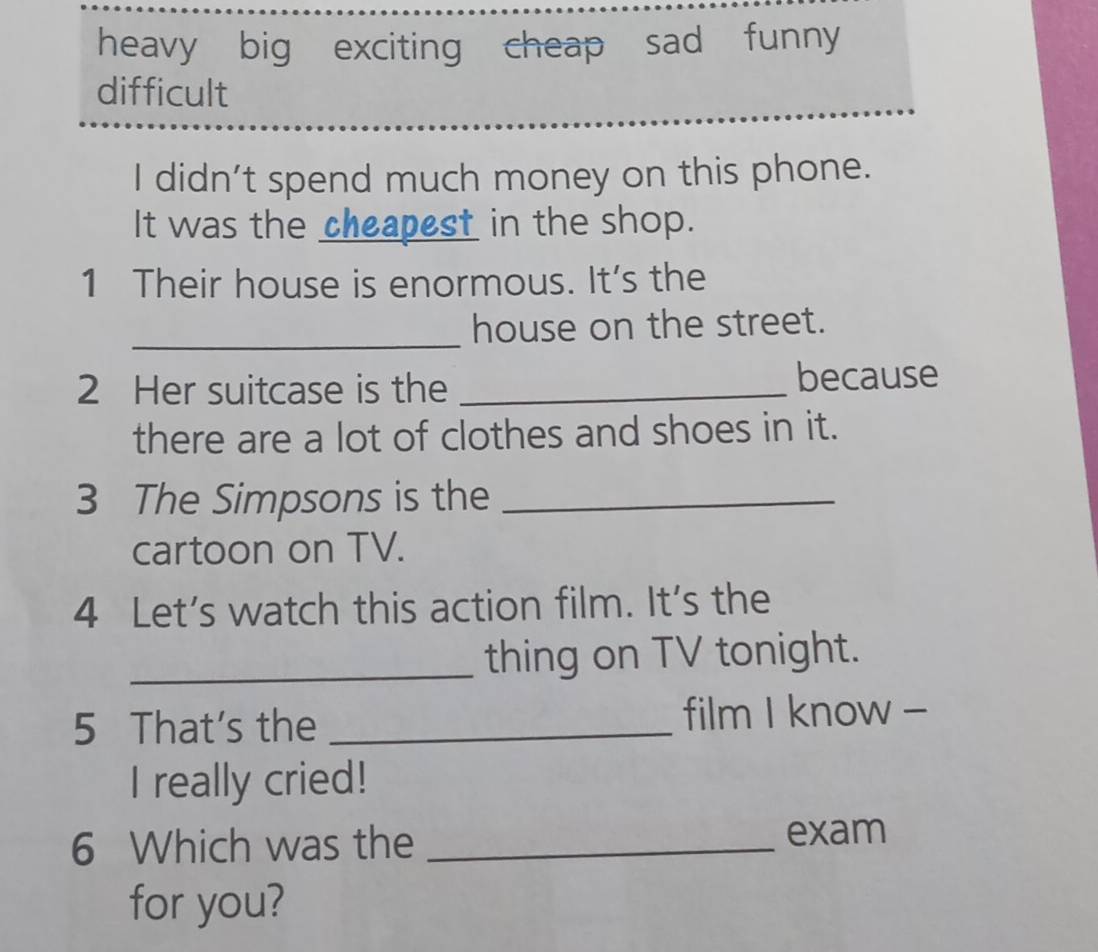 heavy big exciting cheap sad funny 
difficult 
I didn’t spend much money on this phone. 
It was the cheapest in the shop. 
1 Their house is enormous. It's the 
_ 
house on the street. 
2 Her suitcase is the _because 
there are a lot of clothes and shoes in it. 
3 The Simpsons is the_ 
cartoon on TV. 
4 Let's watch this action film. It's the 
_thing on TV tonight. 
5 That's the _film I know - 
I really cried! 
6 Which was the_ 
exam 
for you?