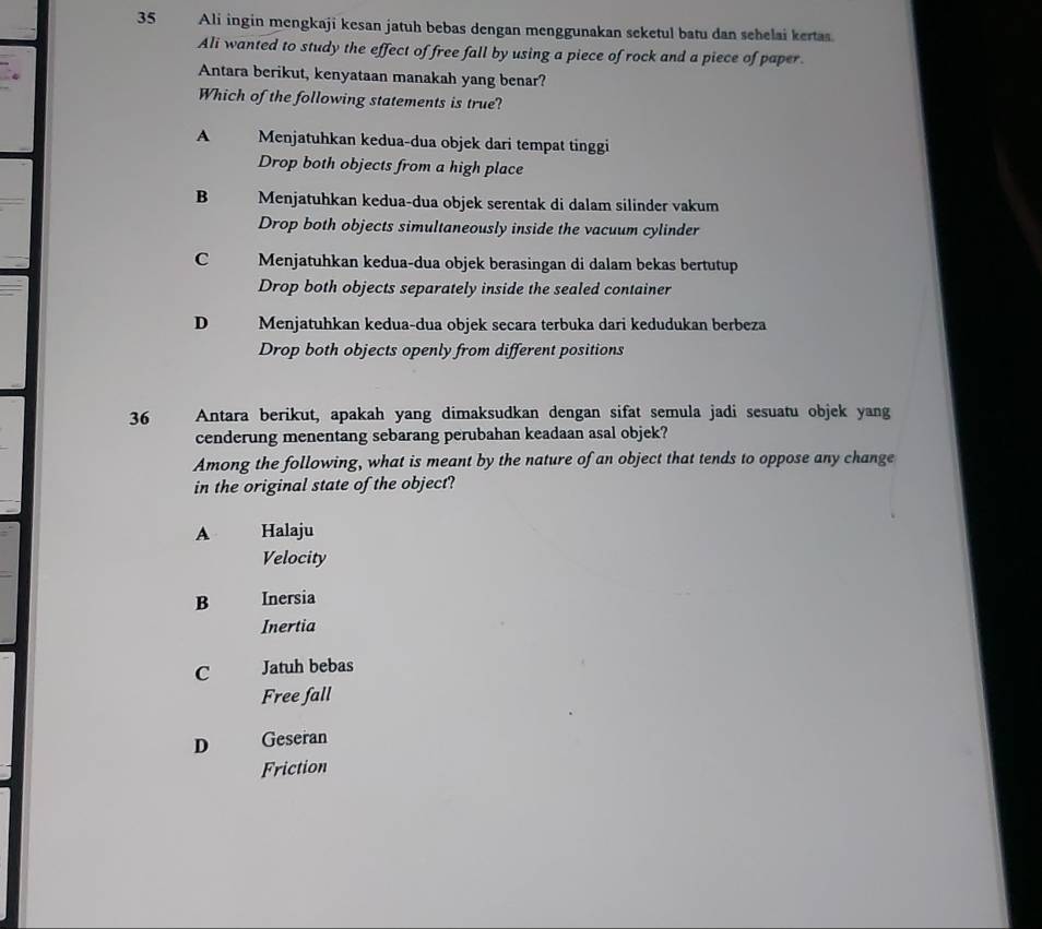 Ali ingin mengkaji kesan jatuh bebas dengan menggunakan seketul batu dan sehelai kertas.
Ali wanted to study the effect of free fall by using a piece of rock and a piece of paper.
Antara berikut, kenyataan manakah yang benar?
Which of the following statements is true?
A Menjatuhkan kedua-dua objek dari tempat tinggi
Drop both objects from a high place
B Menjatuhkan kedua-dua objek serentak di dalam silinder vakum
Drop both objects simultaneously inside the vacuum cylinder
C Menjatuhkan kedua-dua objek berasingan di dalam bekas bertutup
Drop both objects separately inside the sealed container
D Menjatuhkan kedua-dua objek secara terbuka dari kedudukan berbeza
Drop both objects openly from different positions
36 Antara berikut, apakah yang dimaksudkan dengan sifat semula jadi sesuatu objek yang
cenderung menentang sebarang perubahan keadaan asal objek?
Among the following, what is meant by the nature of an object that tends to oppose any change
in the original state of the object?
A Halaju
Velocity
B Inersia
Inertia
C Jatuh bebas
Free fall
D Geseran
Friction