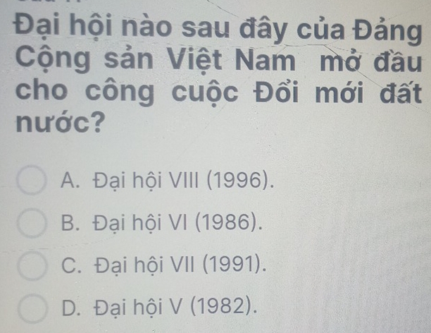 Đại hội nào sau đây của Đảng
Cộng sản Việt Nam mở đầu
cho công cuộc Đổi mới đất
nước?
A. Đại hội VIII (1996).
B. Đại hội VI (1986).
C. Đại hội VII (1991).
D. Đại hội V (1982).