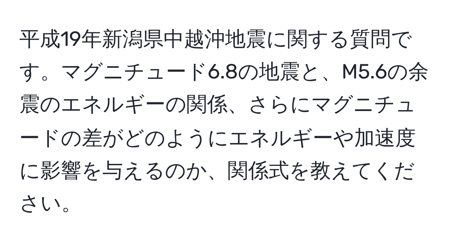 平成19年新潟県中越沖地震に関する質問です。マグニチュード6.8の地震と、M5.6の余震のエネルギーの関係、さらにマグニチュードの差がどのようにエネルギーや加速度に影響を与えるのか、関係式を教えてください。