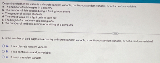 Determine whether the value is a discrete random variable, continuous random variable, or not a random variable.
a. The number of bald eagles in a country
b. The number of fish caught during a fishing tournament
c. The gender of college students
d. The time it takes for a light bulb to burn out
e. The height of a randomly selected giraffe
f. The number of textbook authors now sitting at a computer
_
a. Is the number of bald eagles in a country a discrete random variable, a continuous random variable, or not a random variable?
A. It is a discrete random variable.
B. It is a continuous random variable.
C. It is not a random variable.