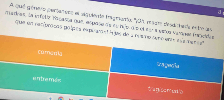 A qué género pertenece el siguiente fragmento: ''¡Oh, madre desdichada entre las
madres, la infeliz Yocasta que, esposa de su hijo, dio el ser a estos varones fraticidas
que en recíprocos golpes expiraron! Hijas de u mismo seno eran sus manos"
comedia tragedia
entremés tragicomedia