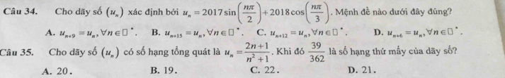 Cho dãy shat o(u_n) xác định bởi u_n=2017sin ( nπ /2 )+2018cos ( nπ /3 ) Mệnh đề nào dưới đây đúng?
A. u_n+9=u_n, forall n∈ □^*. B. u_n+15=u_n, forall n∈ □^* C. u_n+12=u_n, forall n∈ □^*. D. u_n+6=u_n, forall n∈ □^*. 
Câu 35. Cho dãy shat o(u_n) có số hạng tồng quát là u_n= (2n+1)/n^2+1 . Khi đó  39/362  là số hạng thứ mấy của dãy số?
A. 20. B. 19. C. 22. D. 21.