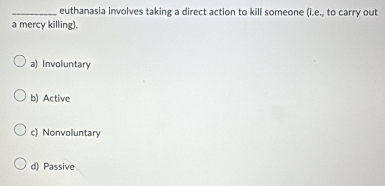 euthanasia involves taking a direct action to kill someone (i.e., to carry out
a mercy killing).
a) Involuntary
b) Active
c) Nonvoluntary
d) Passive