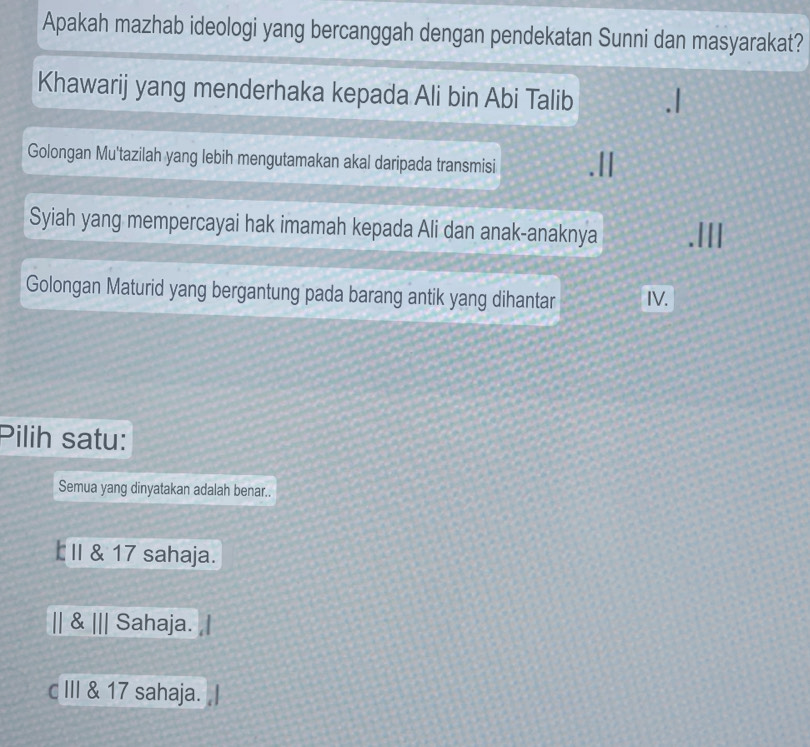 Apakah mazhab ideologi yang bercanggah dengan pendekatan Sunni dan masyarakat?
Khawarij yang menderhaka kepada Ali bin Abi Talib
Golongan Mu'tazilah yang lebih mengutamakan akal daripada transmisi
Syiah yang mempercayai hak imamah kepada Ali dan anak-anaknya
Golongan Maturid yang bergantung pada barang antik yang dihantar IV.
Pilih satu:
Semua yang dinyatakan adalah benar..
I II & 17 sahaja.
|| & ||| Sahaja.
c III & 17 sahaja.