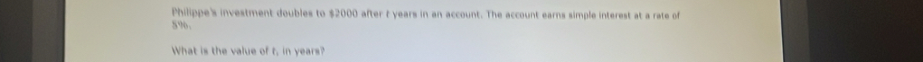 Philippe's investment doubles to $2000 after t years in an account. The account earns simple interest at a rate of
5%. 
What is the value of t, in years?