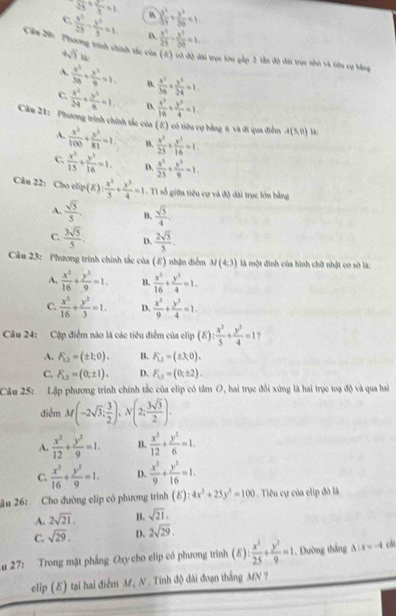 sqrt(25)+ 2/5 =1 B  y^2/25 + y^2/20 =1,
C  x^3/25 - y^3/5 =1, D.  x^3/25 - y^3/20 =1,
Cầu 20:' ' Phương trình chính tắc của (E) có độ đài trục lớn gắp 2 lần độ đài trục nhà và liêu cụ bằng
4sqrt(3)bc
A.  x^2/36 + y^2/9 =1. B.  x^3/36 /  y^3/34 =1.
C.  x^2/24 + y^2/8 =1, D.  x^b/16 + y^b/4 =1,
Câu 21:  Phương trình chính tắc của (E) có tiêu cự bằng 6 và đi qua điểm A(8,0) là
A.  x^2/100 + y^2/81 =1. B.  x^3/25 + y^3/16 =1.
C.  x^2/15 + y^2/16 =1. D.  x^2/25 + y^2/9 =1.
Câu 22: Cho elip(E): x^2/5 + y^2/4 =1 Ti số giữa tiêu cự và độ dài trục lớn bằng
A.  sqrt(5)/5 ,  sqrt(5)/4 
B.
C.  3sqrt(5)/5 .  2sqrt(5)/5 .
D、
Câu 23: Phương trình chính tắc của (E) nhận điểm M(4,3) là một đinh của hình chữ nhật cơ sở là:
A.  x^2/16 + y^2/9 =1. B.  x^2/16 + y^2/4 =1,
C.  x^2/16 + y^2/3 =1. D.  x^2/9 + y^2/4 =1.
Câu 24: Cặp điểm nào là các tiêu điểm của clip (E) : x^2/5 + y^2/4 =1 ?
A. F_12=(± 1;0). B. K_2=(± 3,0).
C. F_L2=(0;± 1). D. F_L2=(0;± 2).
Câu 25: Lập phương trình chính tắc của clip có tâm O, hai trục đối xứng là hai trục toạ độ và qua hai
điểm M(-2sqrt(3); 3/2 ),N(2; 3sqrt(3)/2 ).
A.  x^2/12 + y^2/9 =1. B、  x^2/12 + y^2/6 =1.
C.  x^2/16 + y^2/9 =1. D.  x^2/9 + y^2/16 =1.
u 26: Cho đường clíp có phương trình (E): :4x^2+25y^2=100.  Tiểu cự của clip đó là
A. 2sqrt(21).
B. sqrt(21).
C. sqrt(29).
D. 2sqrt(29).
u 27: Trong mặt phẳng Oxy cho clip có phương trình (δ) : x^3/25 + y^2/9 =1. Đường thắng △ :x=-4 cất
eclip (E) tại hai điểm M, N. Tính độ dài đoạn thắng MN ?