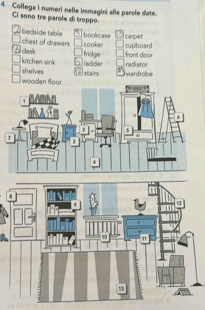 Collega i numeri nelle immagini alle parole date.
Ci sono tre parole di troppo.
bedside table bookcase carpet
chest of drawers cooker cupboard
desk fridge front door
kitchen sink ladder radiator
shelves wardrobe
stairs
wooden floor