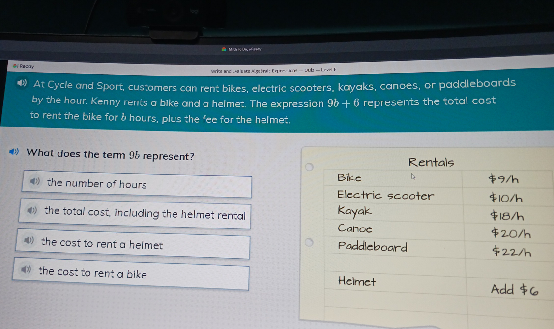 logi
Math To Do, i-Ready
@i-Ready
Write and Evaluate Algebraic Expressions — Quiz — Level F
At Cycle and Sport, customers can rent bikes, electric scooters, kayaks, canoes, or paddleboards
by the hour. Kenny rents a bike and a helmet. The expression 9b+6 represents the total cost
to rent the bike for b hours, plus the fee for the helmet.
》 What does the term 96 represent?
the number of hours
the total cost, including the helmet rental
the cost to rent a helmet
the cost to rent a bike