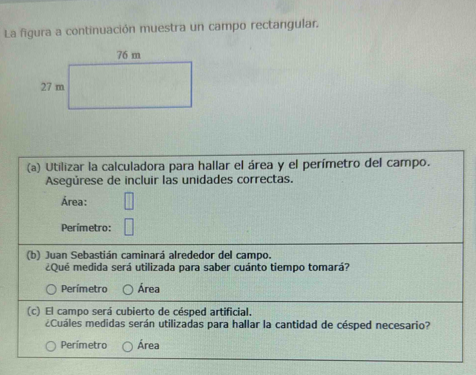 La figura a continuación muestra un campo rectangular.
(a) Utilizar la calculadora para hallar el área y el perímetro del campo.
Asegúrese de incluir las unidades correctas.
Área:
Perímetro:
(b) Juan Sebastián caminará alrededor del campo.
¿Qué medida será utilizada para saber cuánto tiempo tomará?
Perímetro Área
(c) El campo será cubierto de césped artificial.
¿Cuáles medidas serán utilizadas para hallar la cantidad de césped necesario?
Perímetro Área