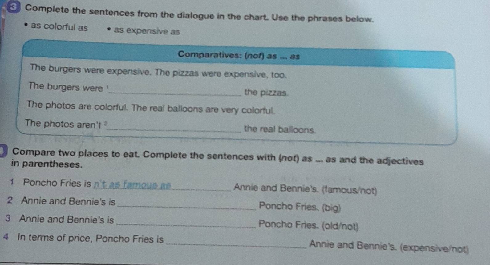 Complete the sentences from the dialogue in the chart. Use the phrases below. 
as colorful as as expensive as 
Comparatives: (nof) as ... as 
The burgers were expensive. The pizzas were expensive, too. 
The burgers were '_ the pizzas. 
The photos are colorful. The real balloons are very colorful. 
The photos aren't _the real balloons. 
Compare two places to eat. Complete the sentences with (not) as ... as and the adjectives 
in parentheses. 
1 Poncho Fries is n't as famoue as _Annie and Bennie's. (famous/not) 
2 Annie and Bennie's is 
_Poncho Fries. (big) 
3 Annie and Bennie's is 
_Poncho Fries. (old/not) 
4 In terms of price, Poncho Fries is 
_Annie and Bennie's. (expensive/not)