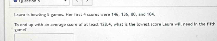 Laura is bowling 5 games. Her first 4 scores were 146, 136, 80, and 104. 
To end up with an average score of at least 128.4, what is the lowest score Laura will need in the fifth 
game?