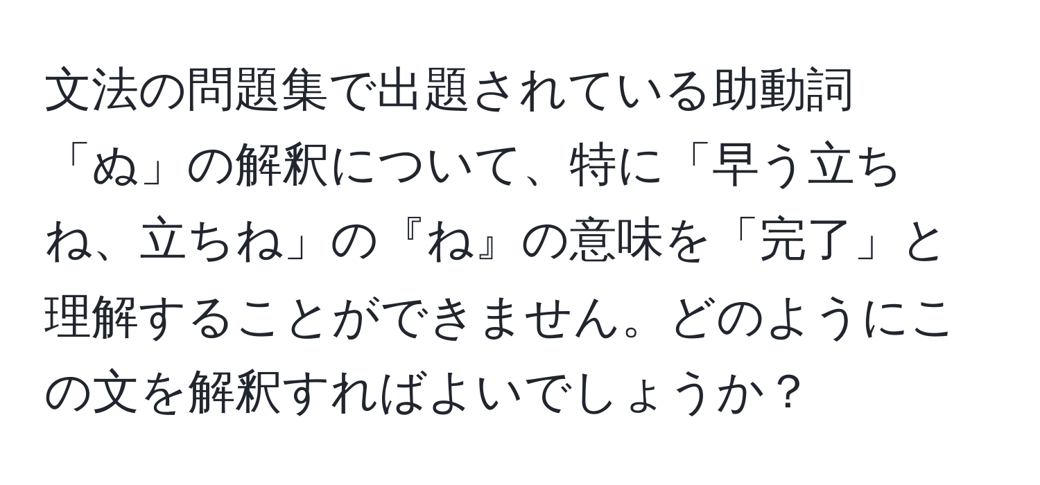 文法の問題集で出題されている助動詞「ぬ」の解釈について、特に「早う立ちね、立ちね」の『ね』の意味を「完了」と理解することができません。どのようにこの文を解釈すればよいでしょうか？