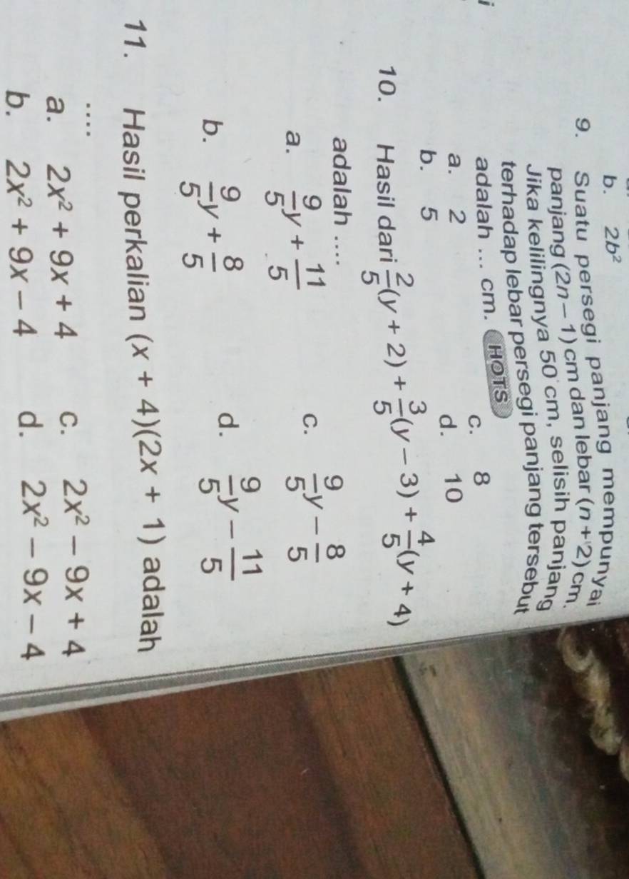 b. 2b^2
9. Suatu persegi panjang mempunyai
panjang (2n-1) cm dan lebar (n+2) cm.
Jika kelilingnya 50 cm, selisih panjang
terhadap lebar persegi panjang tersebut
adalah ... cm. CHOTS
c. 8
a. 2
d. 10
b. 5
10. Hasil dari  2/5 (y+2)+ 3/5 (y-3)+ 4/5 (y+4)
adalah ....
a.  9/5 y+ 11/5 
C.  9/5 y- 8/5 
b.  9/5 y+ 8/5 
d.  9/5 y- 11/5 
11. Hasil perkalian (x+4)(2x+1) adalah
..
a. 2x^2+9x+4 C. 2x^2-9x+4
b. 2x^2+9x-4 d. 2x^2-9x-4