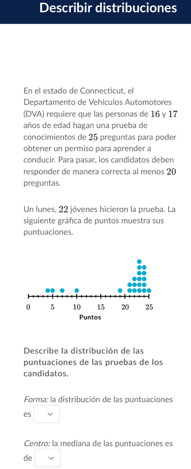 Describir distribuciones 
En el estado de Connecticut, el 
Departamento de Vehículos Automotores 
(DVA) requiere que las personas de 16 y 17
años de edad hagan una prueba de 
conocimientos de 25 preguntas para poder 
obtener un permiso para aprender a 
conducir. Para pasar, los candidatos deben 
responder de manera correcta al menos 20
preguntas. 
Un lunes, 22 jóvenes hicieron la prueba. La 
siguiente gráfica de puntos muestra sus 
puntuaciones. 
Describe la distribución de las 
puntuaciones de las pruebas de los 
candidatos. 
Forma: la distribución de las puntuaciones 
es □ vee 
Centro: la mediana de las puntuaciones es 
de □ vee 