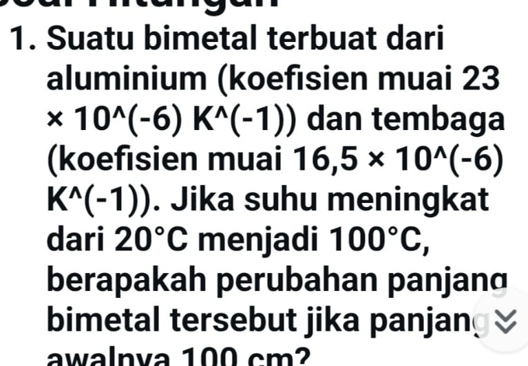 Suatu bimetal terbuat dari 
aluminium (koefisien muai 23
* 10^(wedge)(-6)K^(wedge)(-1)) dan tembaga 
(koefisien muai 16,5* 10^(wedge)(-6)
K^(wedge)(-1)). Jika suhu meningkat 
dari 20°C menjadi 100°C, 
berapakah perubahan panjanɑ 
bimetal tersebut jika panjan 
awalnva 100 cm?