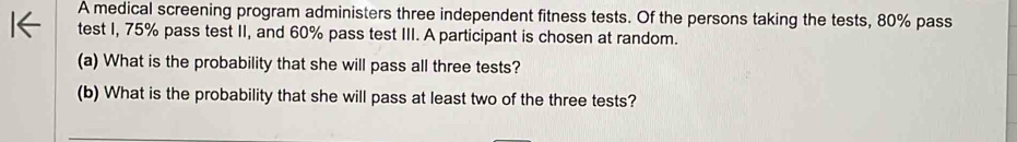 A medical screening program administers three independent fitness tests. Of the persons taking the tests, 80% pass 
test I, 75% pass test II, and 60% pass test III. A participant is chosen at random. 
(a) What is the probability that she will pass all three tests? 
(b) What is the probability that she will pass at least two of the three tests?