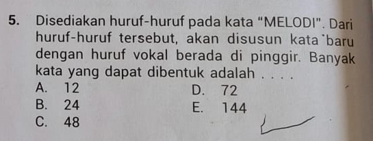 Disediakan huruf-huruf pada kata “MELODI”. Dari
huruf-huruf tersebut, akan disusun kata`baru
dengan huruf vokal berada di pinggir. Banyak
kata yang dapat dibentuk adalah . . . .
A. 12 D. 72
B. 24 E. 144
C. 48