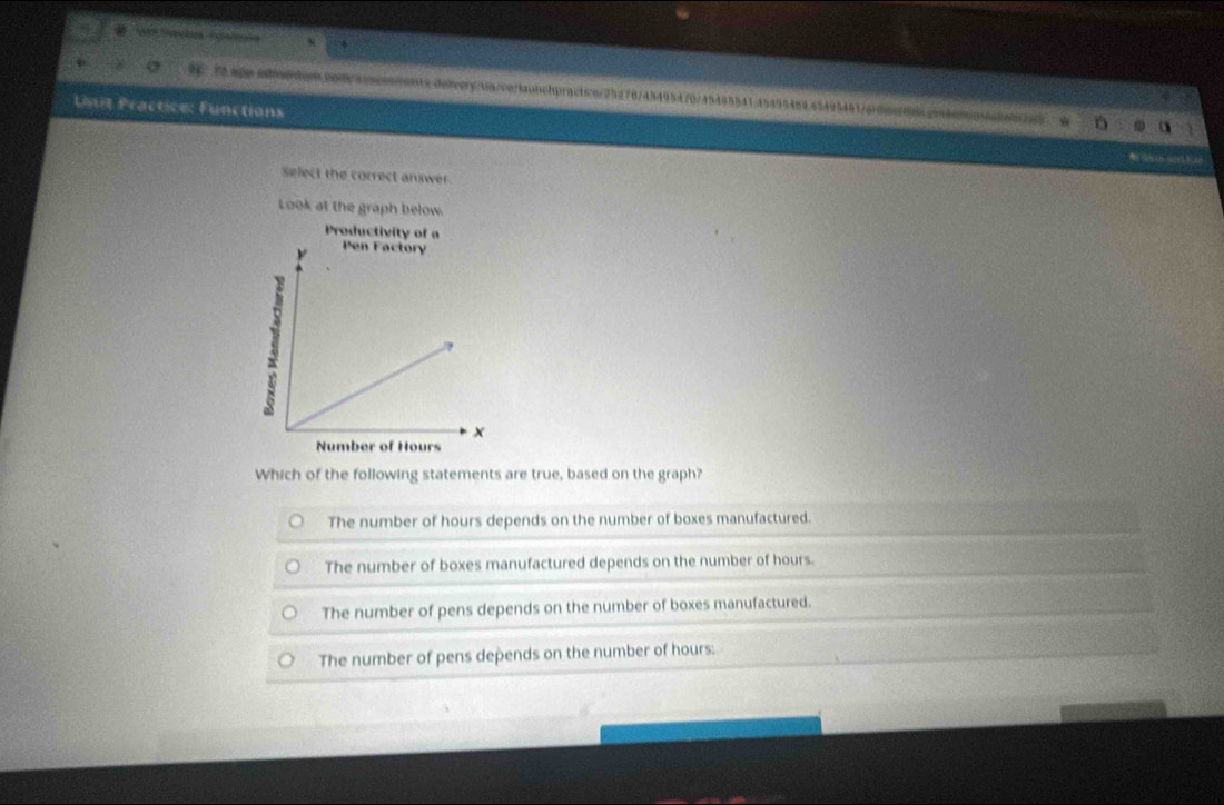 σ 1C 72 ape edeche.0p0/aascooments.deivery/us/co/taunchpractce/25270745495470/45495541.45495459.45495481/erdeer0ds.gendnt
Unit Practice: Functions
Select the correct answer
Look at the graph below.
Productivity of a
Number of Hours
Which of the following statements are true, based on the graph?
The number of hours depends on the number of boxes manufactured.
The number of boxes manufactured depends on the number of hours.
The number of pens depends on the number of boxes manufactured.
The number of pens depends on the number of hours.