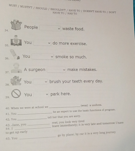 MUST / MUSTNT / SHOULD / SHOULDNT / HAVE TO / DOESNT HAVE TO / DONT 
HAVE TO / HAS TO 
People waste food. 
34. 
You do more exercise. 
35, 
36. You smoke so much. 
37, A surgeon make mistakes. 
38. You brush your teeth every day. 
39. You park here. 
40. When we were at school we _(wear) a uniform. 
41. You _be an expert to use the basic functions of program. 
42. You _tell her that you are sorry. 
43. Jane, you rest; you look very tired 
44.Ⅱ __leave immediately; it is very late and tomorrow I have 
to get up early 
45. You _go by plane; by car it is a very long journey