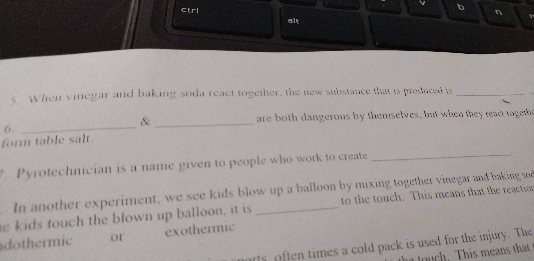 ctrl
n
alt
r
5. When vinegar and baking soda react together, the new substance that is produced is_
& _ are both dangerous by themselves, but when they react togethe
6._
form table salt.
Pyrotechnician is a name given to people who work to create_
. In another experiment, we see kids blow up a balloon by mixing together vinegar and baking sod
e kids touch the blown up balloon, it is _to the touch. This means that the reaction
dothermic O1 exothermic
rs often times a cold pack is used for the injury. The
. This means that