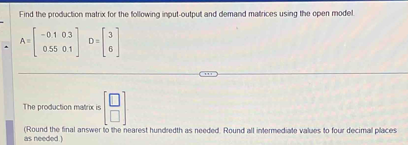 Find the production matrix for the following input-output and demand matrices using the open model.
A=beginbmatrix -0.1&0.3 0.55&0.1endbmatrix D=beginbmatrix 3 6endbmatrix
The production matrix is beginbmatrix □  □ endbmatrix
(Round the final answer to the nearest hundredth as needed. Round all intermediate values to four decimal places
as needed.)