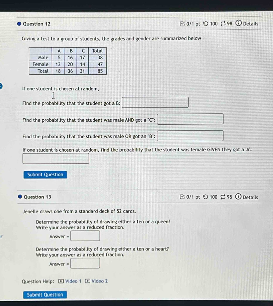 100 odot Details 
Giving a test to a group of students, the grades and gender are summarized below 
If one student is chosen at random, 
Find the probability that the student got a B: □ 
Find the probability that the student was male AND got a C": □ 
Find the probability that the student was male OR got an 'B": □ 
If one student is chosen at random, find the probability that the student was female GIVEN they got a 'A': 
□  □ 
Submit Question 
Question 13 0/1 pt つ100 $ 98 Details 
Jenelle draws one from a standard deck of 52 cards. 
Determine the probability of drawing either a ten or a queen? 
Write your answer as a reduced fraction. 
r Answer = □ 
Determine the probability of drawing either a ten or a heart? 
Write your answer as a reduced fraction. 
Answer =□ 
Question Help: Video 1 Vídeo 2 
Submit Question