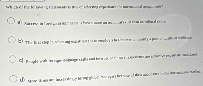 Which of the following statements is true of selecting expatriates for international assignments?
a) Success in foreign assignments is based more on technical skills than on cultural skills.
b) The first step in selecting expatriates is to employ a headhunter to identify a pool of qualified applicants.
C) People with foreign-language skills and international travel experience are attractive expatriate candidates.
d) More firms are increasingly hiring global managers because of their abundance in the international market.