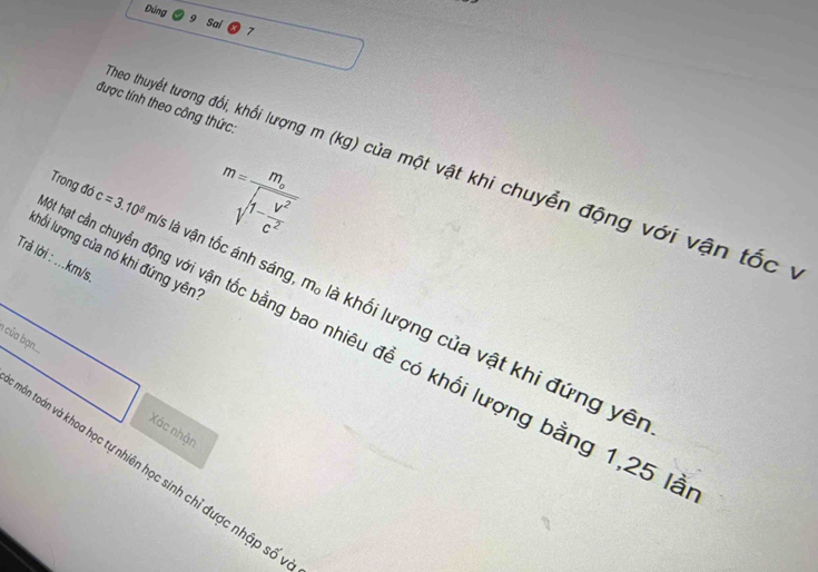 Đúng 
Sai 7 
được tính theo công thức: 
Theo thuyết tương đổi, khối lượng m (kg) của một vật khi chuyển động với vận tốc ý
m=frac m_osqrt(1-frac V^2)c^2
Trả lời : ... km/s. khổi lượng của nó khi đứng yên
m_o
Trong đó c=3.10^8m/; là vận tốc ánh sáng là khối lượng của vật khi đứng yên 
I của bạn 
hạt cần chuyển động với vận tốc bằng bao nhiêu đề có khối lượng bằng 1, 25 là 
Xác nhận 
Bôn toán và khoa học tự nhiên học sinh chỉ được nhập số