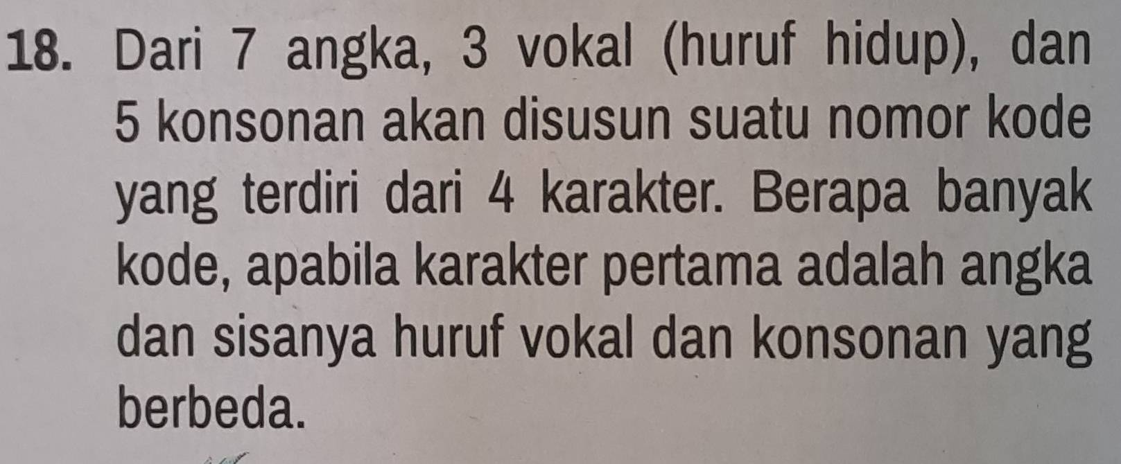 Dari 7 angka, 3 vokal (huruf hidup), dan
5 konsonan akan disusun suatu nomor kode 
yang terdiri dari 4 karakter. Berapa banyak 
kode, apabila karakter pertama adalah angka 
dan sisanya huruf vokal dan konsonan yang 
berbeda.