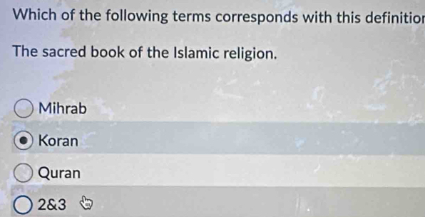 Which of the following terms corresponds with this definitior
The sacred book of the Islamic religion.
Mihrab
Koran
Quran
2 & 3