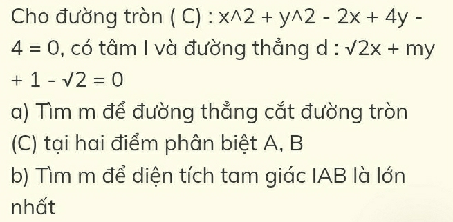 Cho đường tròn ( C) : x^(wedge)2+y^(wedge)2-2x+4y-
4=0 , có tâm I và đường thẳng d : :sqrt(2)x+my
+1-sqrt(2)=0
a) Tìm m để đường thẳng cắt đường tròn 
(C) tại hai điểm phân biệt A, B
b) Tìm m để diện tích tam giác IAB là lớn 
nhất