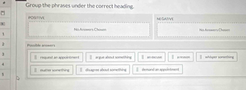 Group the phrases under the correct heading.
POSITIVE NEGATIVE
32
No Answers Chasen No Anwwers Chosen
1
2 Possible answers
|] request an appointment argue about something an excuse a reason whisper something
[ matter something ] disagree about something demand an appointment
5