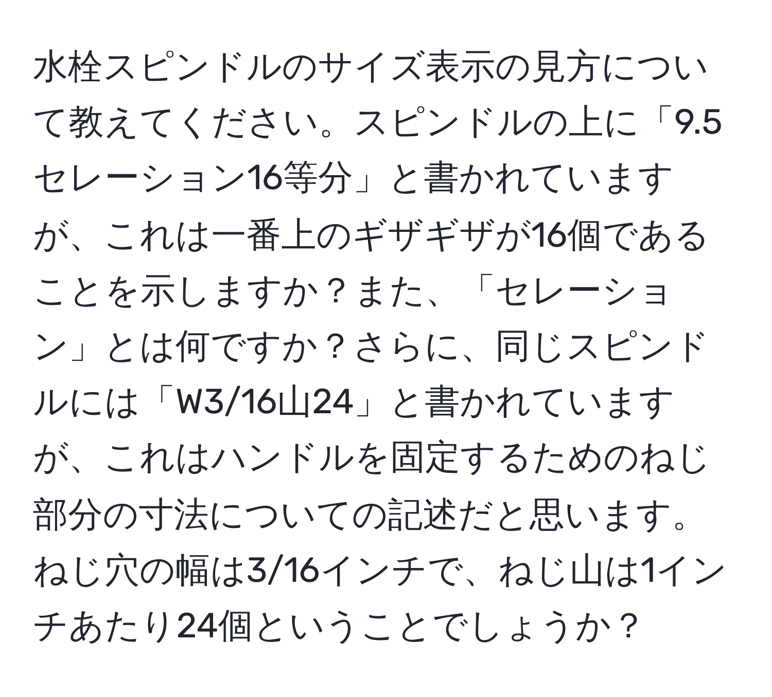 水栓スピンドルのサイズ表示の見方について教えてください。スピンドルの上に「9.5セレーション16等分」と書かれていますが、これは一番上のギザギザが16個であることを示しますか？また、「セレーション」とは何ですか？さらに、同じスピンドルには「W3/16山24」と書かれていますが、これはハンドルを固定するためのねじ部分の寸法についての記述だと思います。ねじ穴の幅は3/16インチで、ねじ山は1インチあたり24個ということでしょうか？