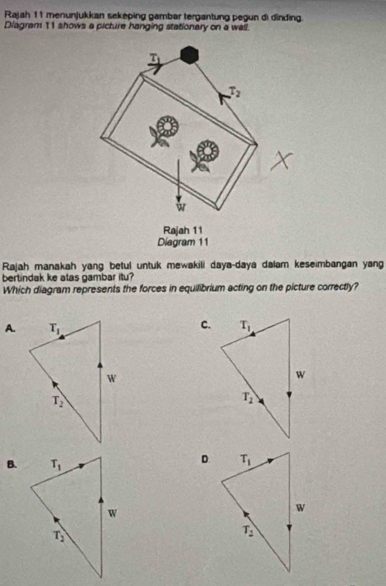 Rajah 11 menunjukkan sekeping gambar tergantung pegun di dinding.
Diagram 11 shows a picture hanging stationary on a wall.
T
T_2

Rajah 11
Diagram 11
Rajah manakah yang betul untuk mewakili daya-daya dalam keseimbangan yan
bertindak ke atas gambar itu?
Which diagram represents the forces in equilibrium acting on the picture correctly?
C.
A.
B.
D