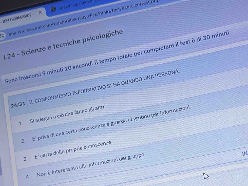 0241809MPSI07 X streamingcommully
Ims-courses.mercatorum.multiversity.click/main/test/exercicetest.ph
L24 - Scienze e tecniche psicologiche
Sono trascorsi 9 minuti 10 secondi Il tempo totale per completare il test è di 30 minut
24/31 IL CONFORMISMO INFORMATIVO SI HA QUANDO UNA PERSONA
1 Si adegua a ciò che fanno gli altri
2 E' priva di una certa conoscenza e guarda al gruppo per informazioni
3 E' certa delle proprie conoscenze
4 Non è interessata alle informazioni del gruppo
IN