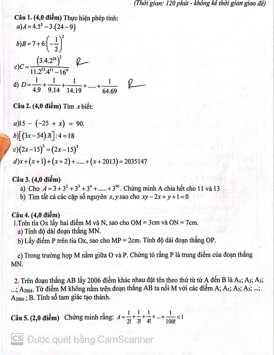 (Thời gian: 120 phút - không kê thời gian giao đề)
Câu 1. (4,0 điểm) Thực hiện phép tính:
a) A=4.5^2-3.(24-9)
b) B=7+6.(- 1/2 )^2
c) C=frac (3.4.2^(16))^211.2^(13).4^(11)-16^9
d) D= 1/4.9 + 1/9.14 + 1/14.19 +....+ 1/64.69  0
Câu 2. (4,0 điểm) Tìm x biết:
a) 15-(-25+x)=90.
b) [(3x-54).8]:4=18
c) (2x-15)^5=(2x-15)^3
d) x+(x+1)+(x+2)+....+(x+2013)=2035147
Câu 3. (4,0 điểm)
a) Cho A=3+3^2+3^3+3^4+.....+3^(90). Chứng minh A chia hết cho 11 và 13
b) Tìm tất cả các cặp số nguyên x, y sao cho xy-2x+y+1=0
Câu 4. (4,0 điểm)
1.Trên tia Ox lấy hai điểm M và N, sao cho OM=3cm và ON=7cm.
a) Tính độ dài đoạn thẳng MN.
b) Lấy điểm P trên tia Ox, sao cho MP=2cm 1. Tính độ dài đoạn thẳng OP.
c) Trong trường hợp M nằm giữa O và P. Chứng tỏ rằng P là trung điểm của đoạn thằng
MN.
2. Trên đoạn thẳng AB lấy 2006 điểm khác nhau đặt tên theo thứ từ từ A đến B là A_1; A_2; 3;
...; A2004. Từ điểm M không nằm trên đoạn thẳng AB ta nối M với các điểm A; A_1; A2; A3; ...;
7 A2004 ; B. Tính số tam giác tạo thành.
  
Câu 5. (2,0 điểm) Chứng minh rằng: A= 1/2! + 1/3! + 1/4! +...+ 1/100! <1</tex>
cs Được quét bằng CamScanner